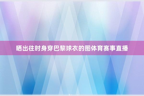 晒出往时身穿巴黎球衣的图体育赛事直播