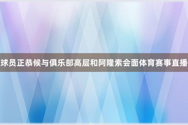 球员正恭候与俱乐部高层和阿隆索会面体育赛事直播