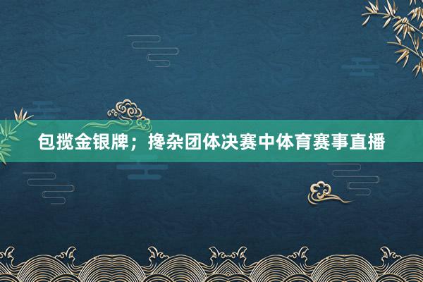 包揽金银牌；搀杂团体决赛中体育赛事直播