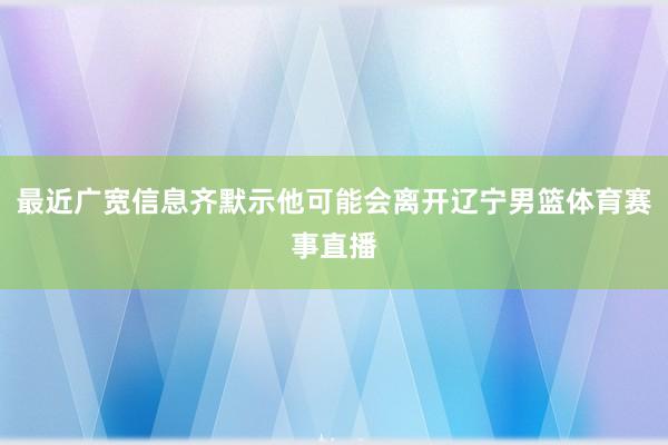 最近广宽信息齐默示他可能会离开辽宁男篮体育赛事直播