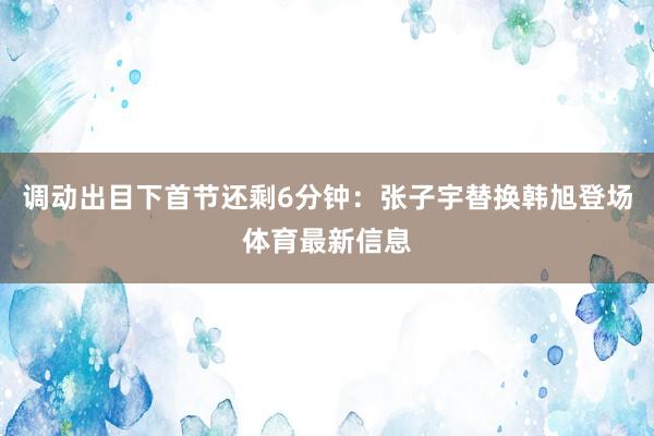 调动出目下首节还剩6分钟：张子宇替换韩旭登场体育最新信息