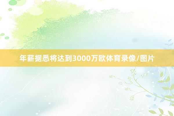 年薪据悉将达到3000万欧体育录像/图片