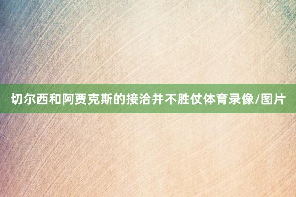 切尔西和阿贾克斯的接洽并不胜仗体育录像/图片