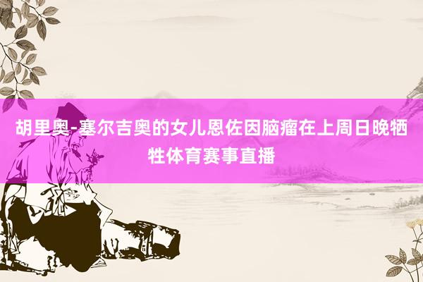 胡里奥-塞尔吉奥的女儿恩佐因脑瘤在上周日晚牺牲体育赛事直播