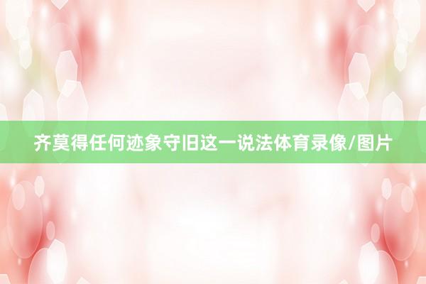 齐莫得任何迹象守旧这一说法体育录像/图片