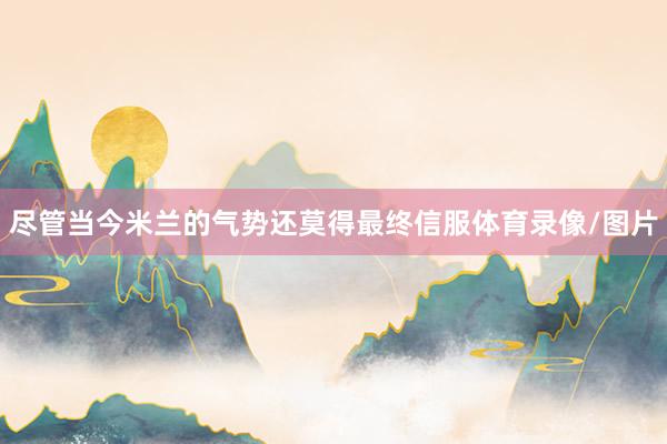尽管当今米兰的气势还莫得最终信服体育录像/图片