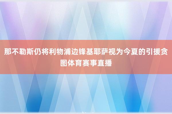 那不勒斯仍将利物浦边锋基耶萨视为今夏的引援贪图体育赛事直播