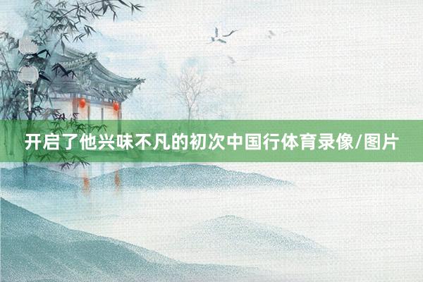 开启了他兴味不凡的初次中国行体育录像/图片