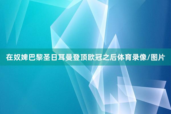 在奴婢巴黎圣日耳曼登顶欧冠之后体育录像/图片