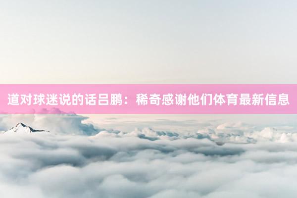 道对球迷说的话吕鹏：稀奇感谢他们体育最新信息