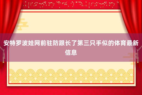 安特罗波娃网前驻防跟长了第三只手似的体育最新信息