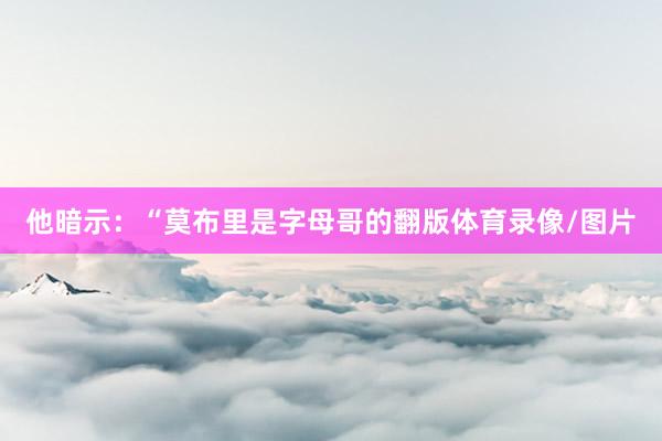 他暗示：“莫布里是字母哥的翻版体育录像/图片