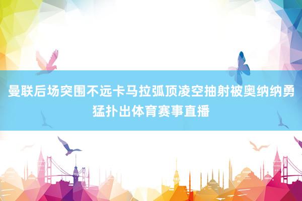 曼联后场突围不远卡马拉弧顶凌空抽射被奥纳纳勇猛扑出体育赛事直播