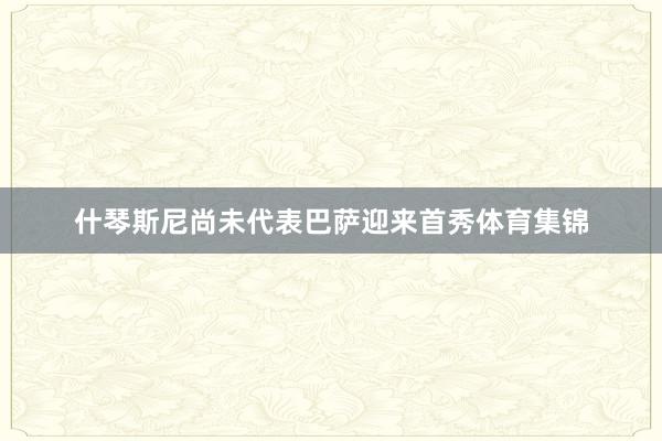 什琴斯尼尚未代表巴萨迎来首秀体育集锦