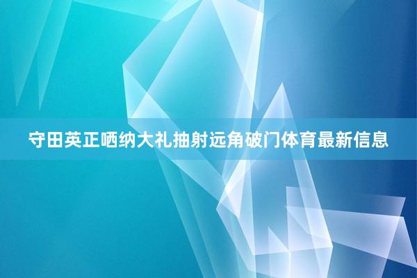 守田英正哂纳大礼抽射远角破门体育最新信息
