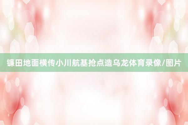 镰田地面横传小川航基抢点造乌龙体育录像/图片