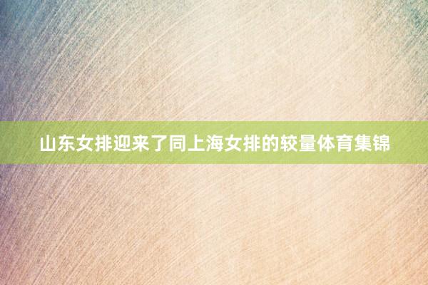 山东女排迎来了同上海女排的较量体育集锦