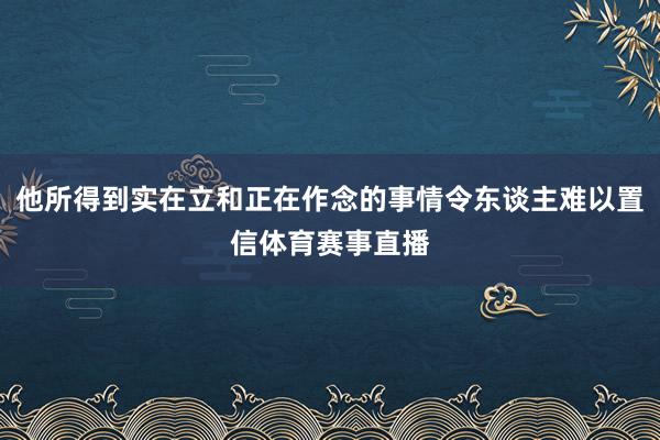 他所得到实在立和正在作念的事情令东谈主难以置信体育赛事直播