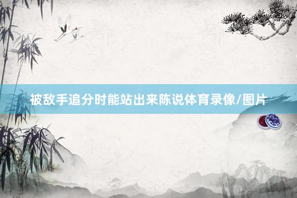被敌手追分时能站出来陈说体育录像/图片