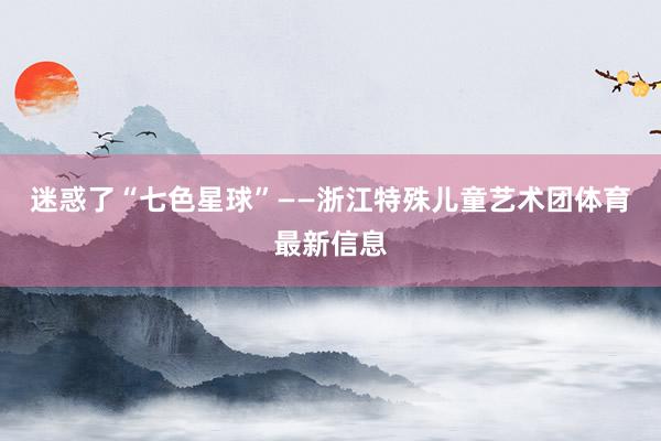 迷惑了“七色星球”——浙江特殊儿童艺术团体育最新信息