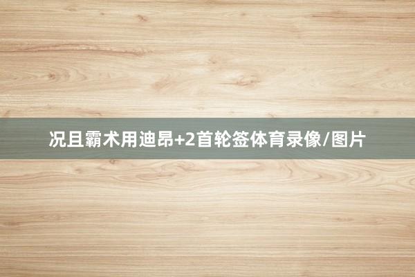况且霸术用迪昂+2首轮签体育录像/图片