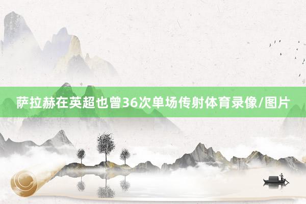 萨拉赫在英超也曾36次单场传射体育录像/图片