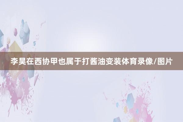 李昊在西协甲也属于打酱油变装体育录像/图片