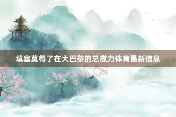 填塞莫得了在大巴黎的总揽力体育最新信息