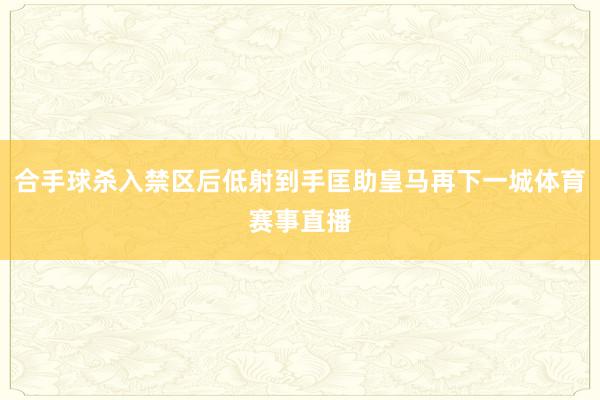 合手球杀入禁区后低射到手匡助皇马再下一城体育赛事直播