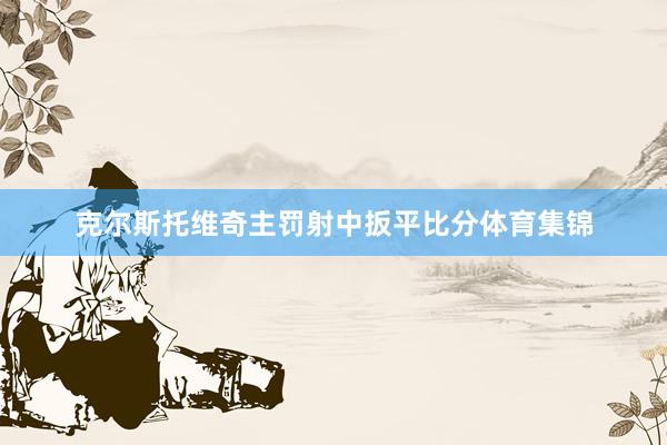 克尔斯托维奇主罚射中扳平比分体育集锦