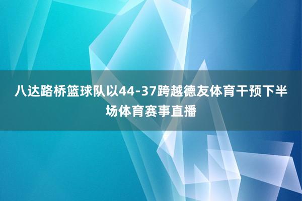 八达路桥篮球队以44-37跨越德友体育干预下半场体育赛事直播