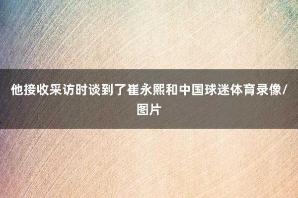 他接收采访时谈到了崔永熙和中国球迷体育录像/图片