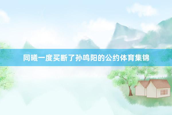 同曦一度买断了孙鸣阳的公约体育集锦