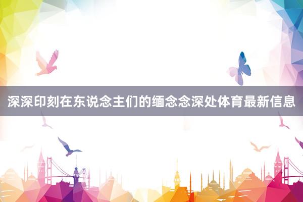 深深印刻在东说念主们的缅念念深处体育最新信息