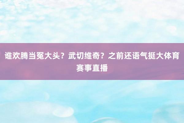 谁欢腾当冤大头？武切维奇？之前还语气挺大体育赛事直播