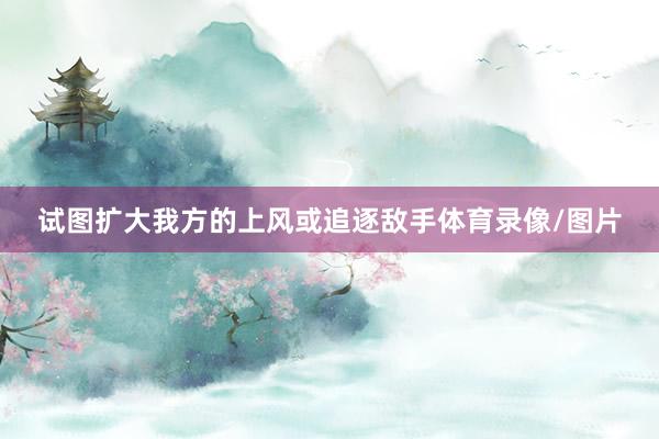 试图扩大我方的上风或追逐敌手体育录像/图片