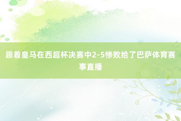 跟着皇马在西超杯决赛中2-5惨败给了巴萨体育赛事直播