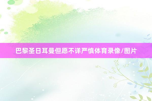 巴黎圣日耳曼但愿不详严慎体育录像/图片