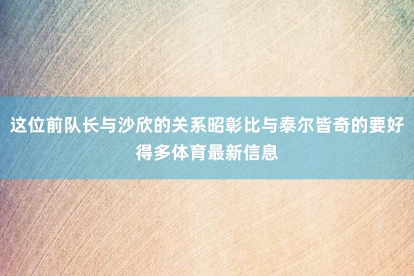 这位前队长与沙欣的关系昭彰比与泰尔皆奇的要好得多体育最新信息