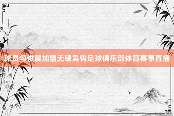 球员勾俊晨加盟无锡吴钩足球俱乐部体育赛事直播