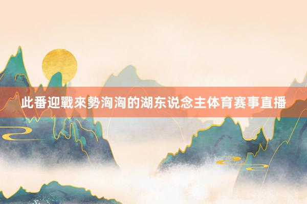 此番迎戰來勢洶洶的湖东说念主体育赛事直播