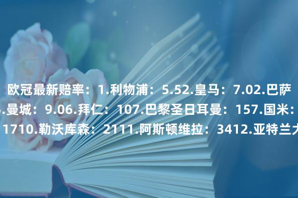 欧冠最新赔率：1.利物浦：5.52.皇马：7.02.巴萨：7.02.阿森纳：7.05.曼城：9.06.拜仁：107.巴黎圣日耳曼：157.国米：159.马德里竞技：1710.勒沃库森：2111.阿斯顿维拉：3412.亚特兰大：4113.里尔：5113.多特蒙德：5113.AC米兰：5116.本菲卡：6717.埃因霍温：8118.尤文图斯：10118.葡萄牙体育：10120.摩纳哥：15120.费耶