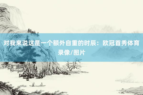 对我来说这是一个额外自重的时辰：欧冠首秀体育录像/图片