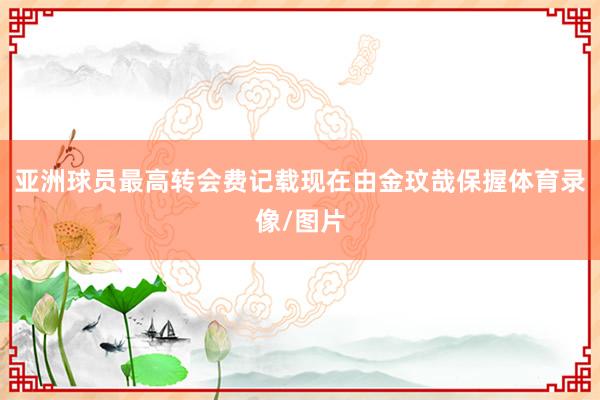 亚洲球员最高转会费记载现在由金玟哉保握体育录像/图片