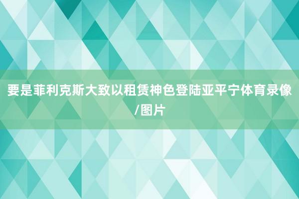 要是菲利克斯大致以租赁神色登陆亚平宁体育录像/图片