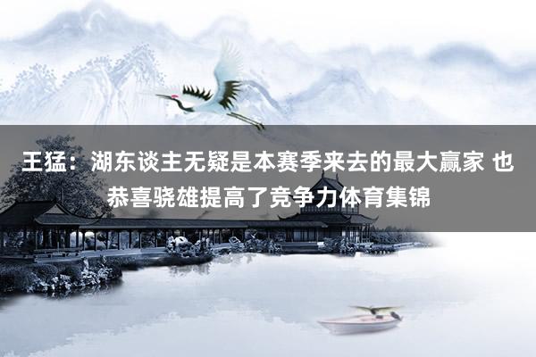 王猛：湖东谈主无疑是本赛季来去的最大赢家 也恭喜骁雄提高了竞争力体育集锦