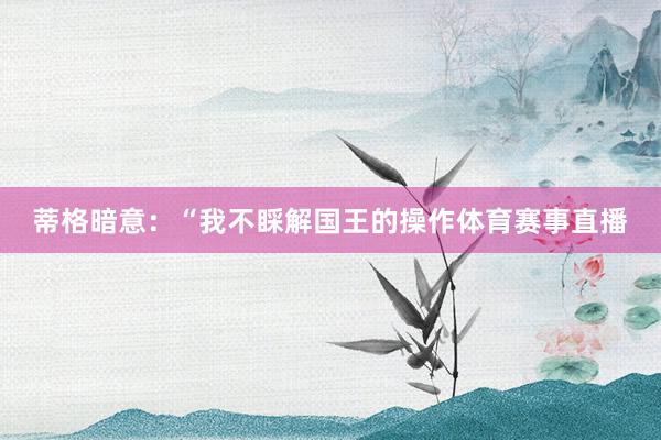 蒂格暗意：“我不睬解国王的操作体育赛事直播