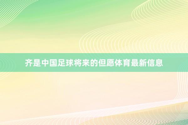 齐是中国足球将来的但愿体育最新信息