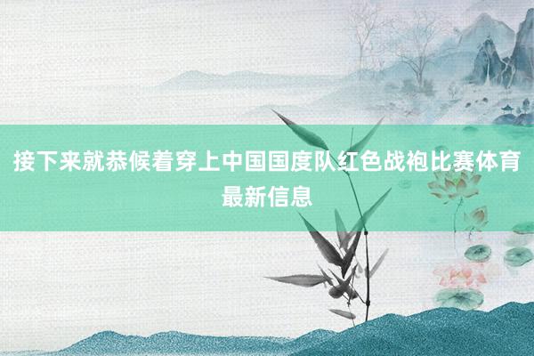 接下来就恭候着穿上中国国度队红色战袍比赛体育最新信息