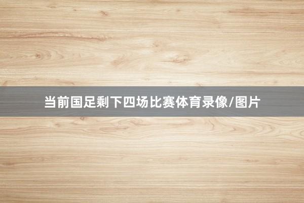 当前国足剩下四场比赛体育录像/图片